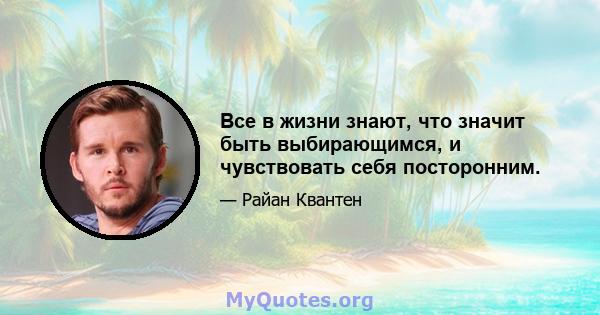 Все в жизни знают, что значит быть выбирающимся, и чувствовать себя посторонним.