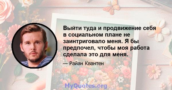 Выйти туда и продвижение себя в социальном плане не заинтриговало меня. Я бы предпочел, чтобы моя работа сделала это для меня.