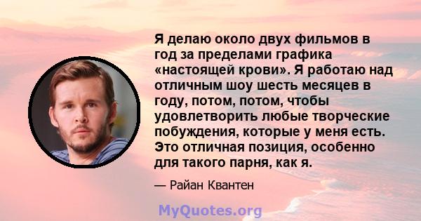 Я делаю около двух фильмов в год за пределами графика «настоящей крови». Я работаю над отличным шоу шесть месяцев в году, потом, потом, чтобы удовлетворить любые творческие побуждения, которые у меня есть. Это отличная