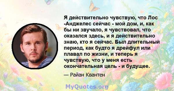 Я действительно чувствую, что Лос -Анджелес сейчас - мой дом, и, как бы ни звучало, я чувствовал, что оказался здесь, и я действительно знаю, кто я сейчас. Был длительный период, как будто я дрейфул или плавал по жизни, 