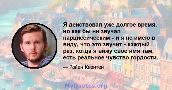 Я действовал уже долгое время, но как бы ни звучал нарциссическим - и я не имею в виду, что это звучит - каждый раз, когда я вижу свое имя там, есть реальное чувство гордости.