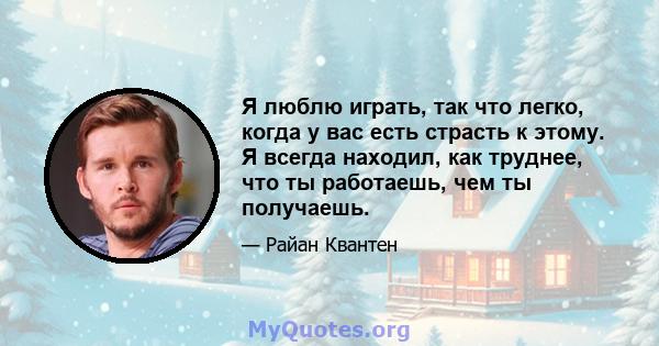 Я люблю играть, так что легко, когда у вас есть страсть к этому. Я всегда находил, как труднее, что ты работаешь, чем ты получаешь.