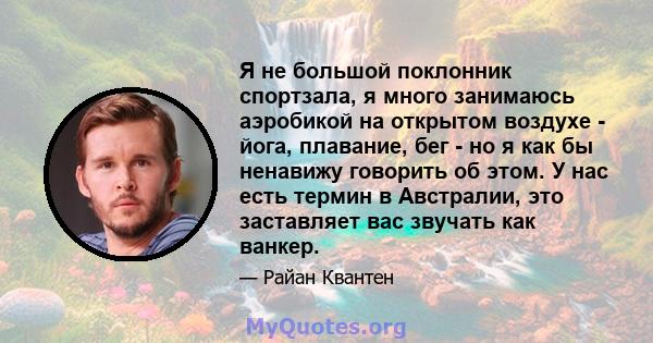 Я не большой поклонник спортзала, я много занимаюсь аэробикой на открытом воздухе - йога, плавание, бег - но я как бы ненавижу говорить об этом. У нас есть термин в Австралии, это заставляет вас звучать как ванкер.