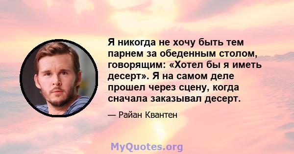 Я никогда не хочу быть тем парнем за обеденным столом, говорящим: «Хотел бы я иметь десерт». Я на самом деле прошел через сцену, когда сначала заказывал десерт.