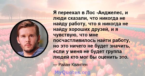 Я переехал в Лос -Анджелес, и люди сказали, что никогда не найду работу, что я никогда не найду хороших друзей, и я чувствую, что мне посчастливилось найти работу, но это ничего не будет значить, если у меня не будет