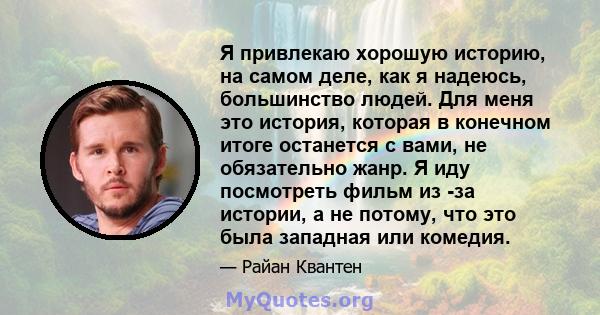 Я привлекаю хорошую историю, на самом деле, как я надеюсь, большинство людей. Для меня это история, которая в конечном итоге останется с вами, не обязательно жанр. Я иду посмотреть фильм из -за истории, а не потому, что 