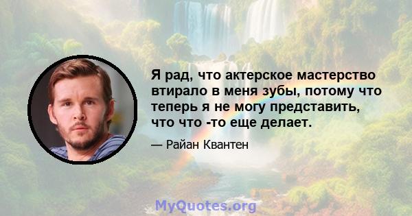 Я рад, что актерское мастерство втирало в меня зубы, потому что теперь я не могу представить, что что -то еще делает.