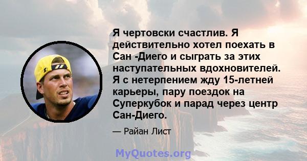 Я чертовски счастлив. Я действительно хотел поехать в Сан -Диего и сыграть за этих наступательных вдохновителей. Я с нетерпением жду 15-летней карьеры, пару поездок на Суперкубок и парад через центр Сан-Диего.