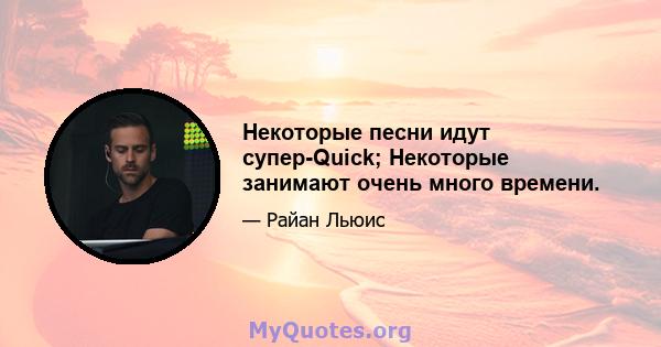 Некоторые песни идут супер-Quick; Некоторые занимают очень много времени.