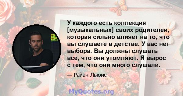 У каждого есть коллекция [музыкальных] своих родителей, которая сильно влияет на то, что вы слушаете в детстве. У вас нет выбора. Вы должны слушать все, что они утомляют. Я вырос с тем, что они много слушали.