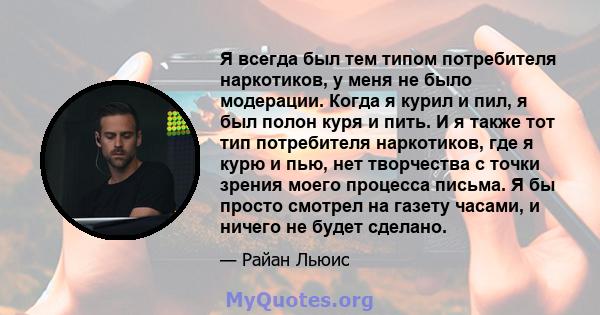 Я всегда был тем типом потребителя наркотиков, у меня не было модерации. Когда я курил и пил, я был полон куря и пить. И я также тот тип потребителя наркотиков, где я курю и пью, нет творчества с точки зрения моего