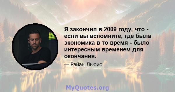 Я закончил в 2009 году, что - если вы вспомните, где была экономика в то время - было интересным временем для окончания.