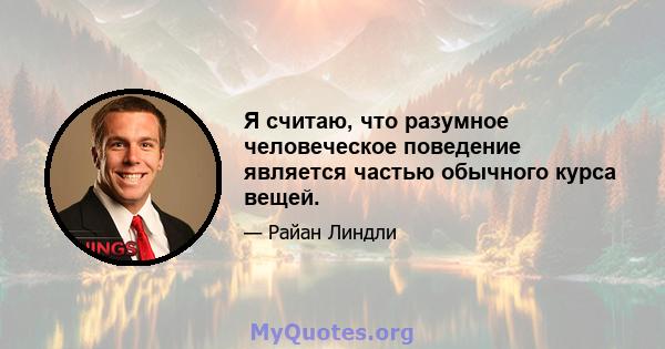 Я считаю, что разумное человеческое поведение является частью обычного курса вещей.