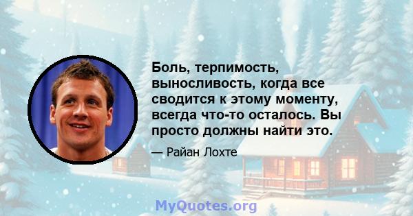 Боль, терпимость, выносливость, когда все сводится к этому моменту, всегда что-то осталось. Вы просто должны найти это.