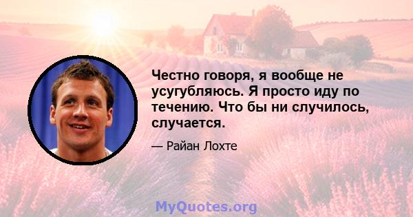 Честно говоря, я вообще не усугубляюсь. Я просто иду по течению. Что бы ни случилось, случается.