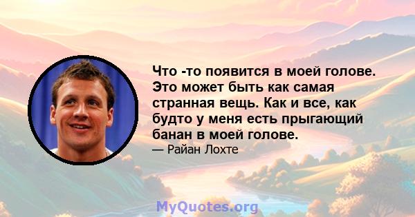 Что -то появится в моей голове. Это может быть как самая странная вещь. Как и все, как будто у меня есть прыгающий банан в моей голове.