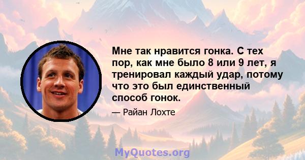 Мне так нравится гонка. С тех пор, как мне было 8 или 9 лет, я тренировал каждый удар, потому что это был единственный способ гонок.