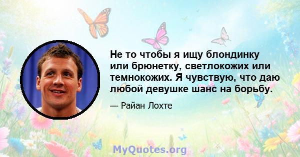 Не то чтобы я ищу блондинку или брюнетку, светлокожих или темнокожих. Я чувствую, что даю любой девушке шанс на борьбу.