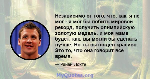 Независимо от того, что, как, я не мог - я мог бы побить мировой рекорд, получить олимпийскую золотую медаль, и моя мама будет, как, вы могли бы сделать лучше. Но ты выглядел красиво. Это то, что она говорит все время.