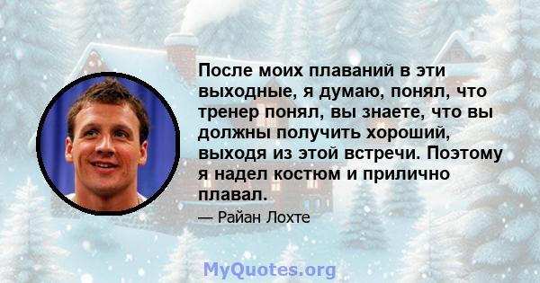 После моих плаваний в эти выходные, я думаю, понял, что тренер понял, вы знаете, что вы должны получить хороший, выходя из этой встречи. Поэтому я надел костюм и прилично плавал.