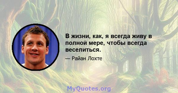 В жизни, как, я всегда живу в полной мере, чтобы всегда веселиться.