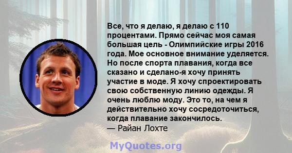 Все, что я делаю, я делаю с 110 процентами. Прямо сейчас моя самая большая цель - Олимпийские игры 2016 года. Мое основное внимание уделяется. Но после спорта плавания, когда все сказано и сделано-я хочу принять участие 