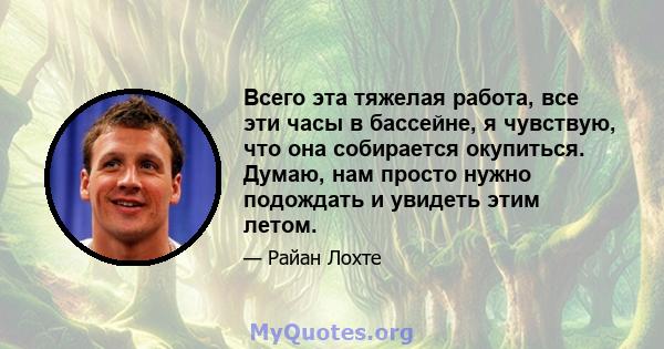 Всего эта тяжелая работа, все эти часы в бассейне, я чувствую, что она собирается окупиться. Думаю, нам просто нужно подождать и увидеть этим летом.