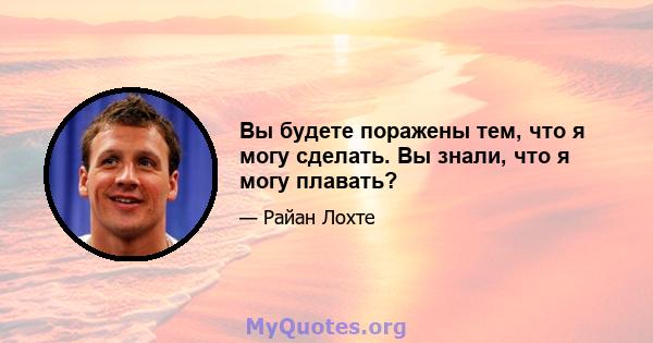 Вы будете поражены тем, что я могу сделать. Вы знали, что я могу плавать?