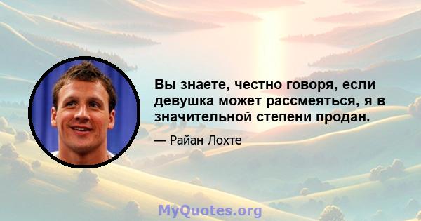 Вы знаете, честно говоря, если девушка может рассмеяться, я в значительной степени продан.