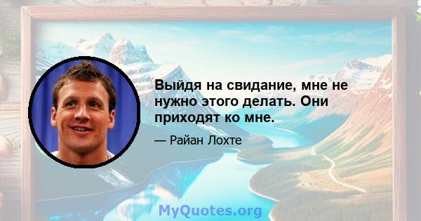 Выйдя на свидание, мне не нужно этого делать. Они приходят ко мне.