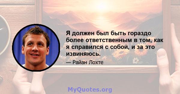 Я должен был быть гораздо более ответственным в том, как я справился с собой, и за это извиняюсь.