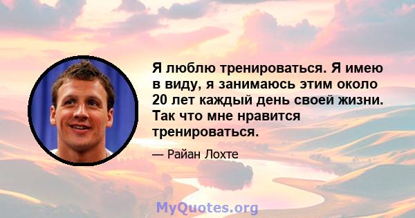 Я люблю тренироваться. Я имею в виду, я занимаюсь этим около 20 лет каждый день своей жизни. Так что мне нравится тренироваться.