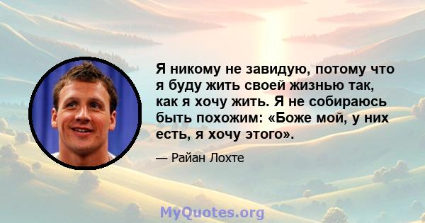 Я никому не завидую, потому что я буду жить своей жизнью так, как я хочу жить. Я не собираюсь быть похожим: «Боже мой, у них есть, я хочу этого».