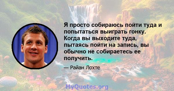 Я просто собираюсь пойти туда и попытаться выиграть гонку. Когда вы выходите туда, пытаясь пойти на запись, вы обычно не собираетесь ее получить.