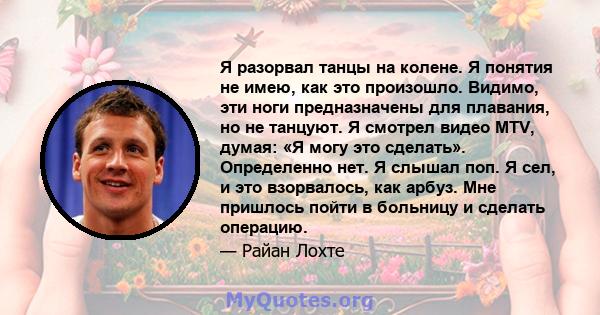 Я разорвал танцы на колене. Я понятия не имею, как это произошло. Видимо, эти ноги предназначены для плавания, но не танцуют. Я смотрел видео MTV, думая: «Я могу это сделать». Определенно нет. Я слышал поп. Я сел, и это 