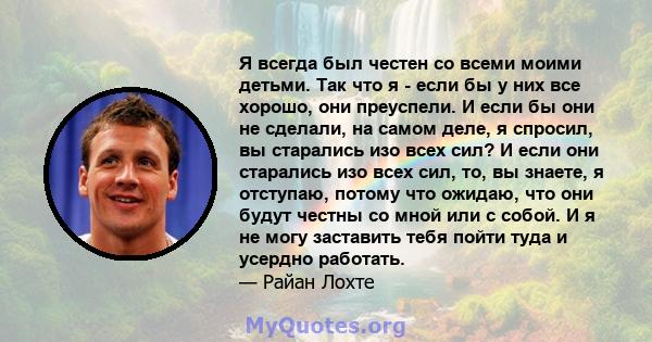 Я всегда был честен со всеми моими детьми. Так что я - если бы у них все хорошо, они преуспели. И если бы они не сделали, на самом деле, я спросил, вы старались изо всех сил? И если они старались изо всех сил, то, вы