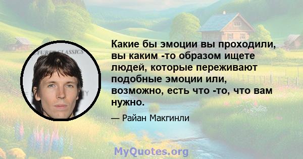 Какие бы эмоции вы проходили, вы каким -то образом ищете людей, которые переживают подобные эмоции или, возможно, есть что -то, что вам нужно.