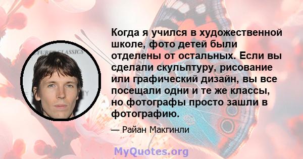 Когда я учился в художественной школе, фото детей были отделены от остальных. Если вы сделали скульптуру, рисование или графический дизайн, вы все посещали одни и те же классы, но фотографы просто зашли в фотографию.