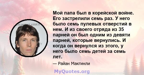 Мой папа был в корейской войне. Его застрелили семь раз. У него было семь пулевых отверстий в нем. И из своего отряда из 35 парней он был одним из девяти парней, которые вернулись. И когда он вернулся из этого, у него