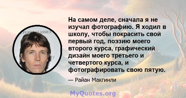 На самом деле, сначала я не изучал фотографию. Я ходил в школу, чтобы покрасить свой первый год, поэзию моего второго курса, графический дизайн моего третьего и четвертого курса, и фотографировать свою пятую.