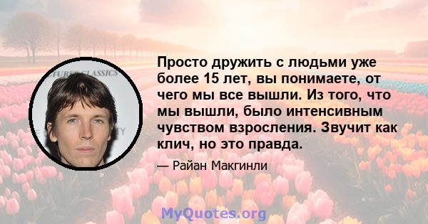 Просто дружить с людьми уже более 15 лет, вы понимаете, от чего мы все вышли. Из того, что мы вышли, было интенсивным чувством взросления. Звучит как клич, но это правда.