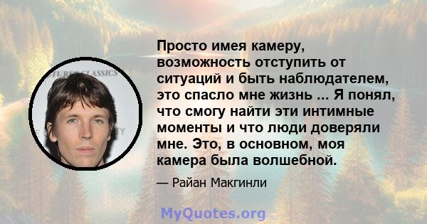 Просто имея камеру, возможность отступить от ситуаций и быть наблюдателем, это спасло мне жизнь ... Я понял, что смогу найти эти интимные моменты и что люди доверяли мне. Это, в основном, моя камера была волшебной.