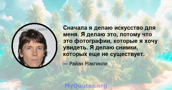 Сначала я делаю искусство для меня. Я делаю это, потому что это фотографии, которые я хочу увидеть. Я делаю снимки, которых еще не существует.