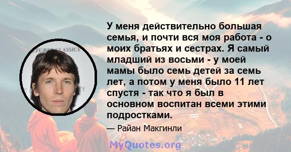 У меня действительно большая семья, и почти вся моя работа - о моих братьях и сестрах. Я самый младший из восьми - у моей мамы было семь детей за семь лет, а потом у меня было 11 лет спустя - так что я был в основном