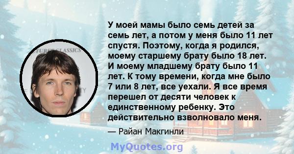 У моей мамы было семь детей за семь лет, а потом у меня было 11 лет спустя. Поэтому, когда я родился, моему старшему брату было 18 лет. И моему младшему брату было 11 лет. К тому времени, когда мне было 7 или 8 лет, все 