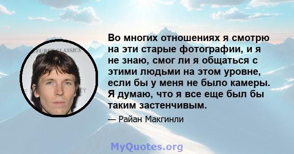 Во многих отношениях я смотрю на эти старые фотографии, и я не знаю, смог ли я общаться с этими людьми на этом уровне, если бы у меня не было камеры. Я думаю, что я все еще был бы таким застенчивым.