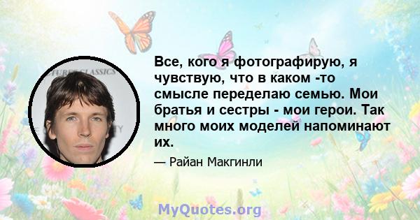 Все, кого я фотографирую, я чувствую, что в каком -то смысле переделаю семью. Мои братья и сестры - мои герои. Так много моих моделей напоминают их.