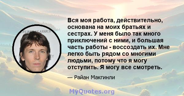 Вся моя работа, действительно, основана на моих братьях и сестрах. У меня было так много приключений с ними, и большая часть работы - воссоздать их. Мне легко быть рядом со многими людьми, потому что я могу отступить. Я 