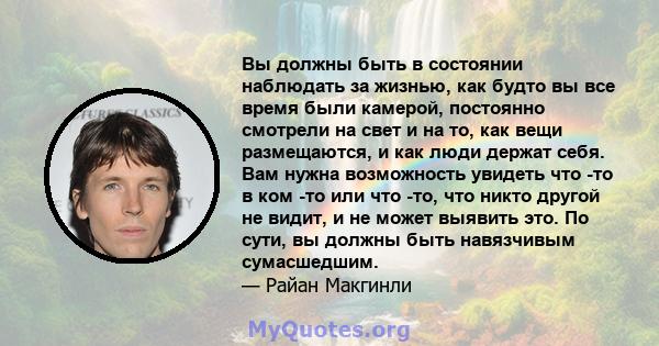 Вы должны быть в состоянии наблюдать за жизнью, как будто вы все время были камерой, постоянно смотрели на свет и на то, как вещи размещаются, и как люди держат себя. Вам нужна возможность увидеть что -то в ком -то или