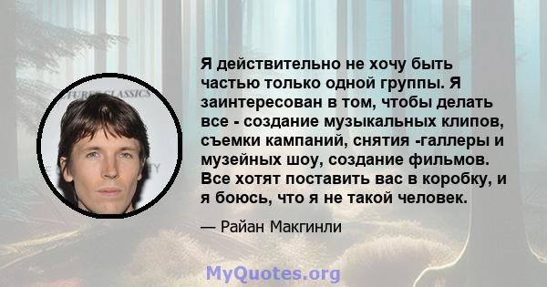 Я действительно не хочу быть частью только одной группы. Я заинтересован в том, чтобы делать все - создание музыкальных клипов, съемки кампаний, снятия -галлеры и музейных шоу, создание фильмов. Все хотят поставить вас